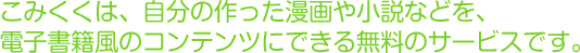 こみくくは、自分の作った漫画や小説などを、電子書籍風のコンテンツにできる無料のサービスです。